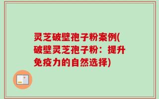 灵芝破壁孢子粉案例(破壁灵芝孢子粉：提升免疫力的自然选择)