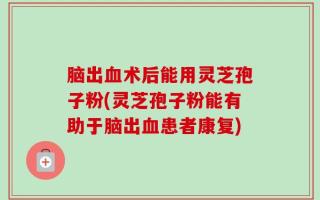 脑出血术后能用灵芝孢子粉(灵芝孢子粉能有助于脑出血患者康复)