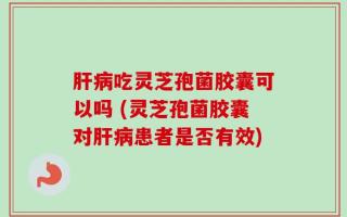 肝病吃灵芝孢菌胶囊可以吗 (灵芝孢菌胶囊对肝病患者是否有效)