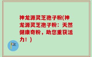 神龙源灵芝孢子粉(神龙源灵芝孢子粉：天然健康奇粉，助您重获活力！)