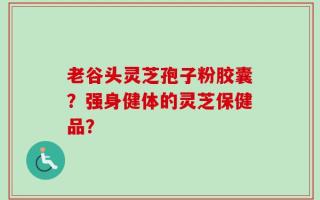老谷头灵芝孢子粉胶囊？强身健体的灵芝保健品？