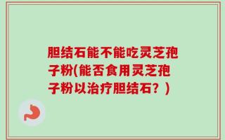 胆结石能不能吃灵芝孢子粉(能否食用灵芝孢子粉以治疗胆结石？)