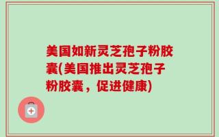 美国如新灵芝孢子粉胶囊(美国推出灵芝孢子粉胶囊，促进健康)