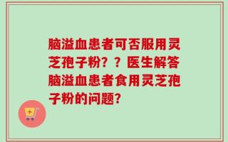 脑溢血患者可否服用灵芝孢子粉？？医生解答脑溢血患者食用灵芝孢子粉的问题？