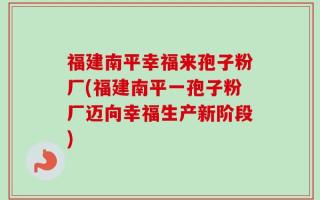 福建南平幸福来孢子粉厂(福建南平一孢子粉厂迈向幸福生产新阶段)