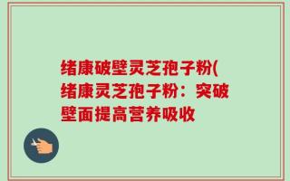 绪康破壁灵芝孢子粉(绪康灵芝孢子粉：突破壁面提高营养吸收