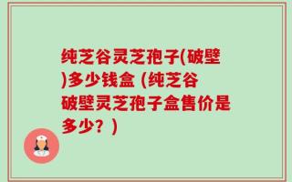 纯芝谷灵芝孢子(破壁)多少钱盒 (纯芝谷破壁灵芝孢子盒售价是多少？)