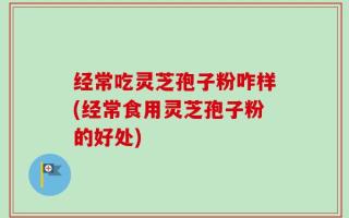 经常吃灵芝孢子粉咋样(经常食用灵芝孢子粉的好处)