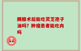 胰腺术后能吃灵芝孢子油吗？肿瘤患者能吃肉吗