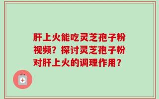肝上火能吃灵芝孢子粉视频？探讨灵芝孢子粉对肝上火的调理作用？