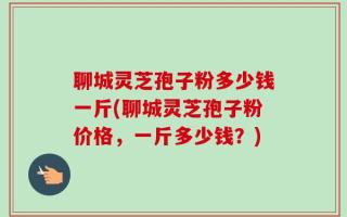 聊城灵芝孢子粉多少钱一斤(聊城灵芝孢子粉价格，一斤多少钱？)