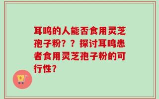 耳鸣的人能否食用灵芝孢子粉？？探讨耳鸣患者食用灵芝孢子粉的可行性？