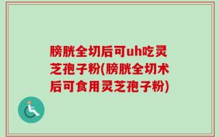 膀胱全切后可uh吃灵芝孢子粉(膀胱全切术后可食用灵芝孢子粉)