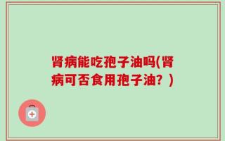 肾病能吃孢子油吗(肾病可否食用孢子油？)