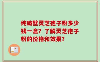 纯破壁灵芝孢子粉多少钱一盒？了解灵芝孢子粉的价格和效果？