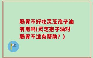 肠胃不好吃灵芝孢子油有用吗(灵芝孢子油对肠胃不适有帮助？)
