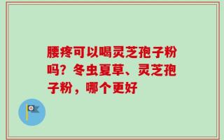 腰疼可以喝灵芝孢子粉吗？冬虫夏草、灵芝孢子粉，哪个更好