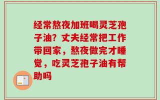 经常熬夜加班喝灵芝孢子油？丈夫经常把工作带回家，熬夜做完才睡觉，吃灵芝孢子油有帮助吗