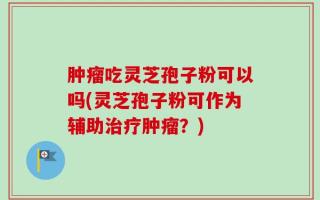 肿瘤吃灵芝孢子粉可以吗(灵芝孢子粉可作为辅助治疗肿瘤？)