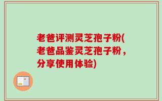老爸评测灵芝孢子粉(老爸品鉴灵芝孢子粉，分享使用体验)