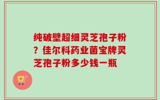 纯破壁超细灵芝孢子粉？佳尔科药业菌宝牌灵芝孢子粉多少钱一瓶