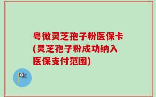 粤微灵芝孢子粉医保卡(灵芝孢子粉成功纳入医保支付范围)