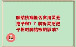 肺结核病能否食用灵芝孢子粉？？解析灵芝孢子粉对肺结核的影响？