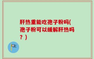 肝热重能吃孢子粉吗(孢子粉可以缓解肝热吗？)