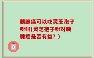 胰腺癌可以吃灵芝孢子粉吗(灵芝孢子粉对胰腺癌是否有益？)