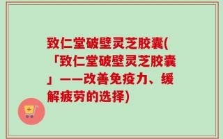 致仁堂破壁灵芝胶囊(「致仁堂破壁灵芝胶囊」——改善免疫力、缓解疲劳的选择)