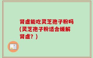 肾虚能吃灵芝孢子粉吗(灵芝孢子粉适合缓解肾虚？)