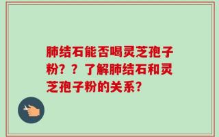 肺结石能否喝灵芝孢子粉？？了解肺结石和灵芝孢子粉的关系？