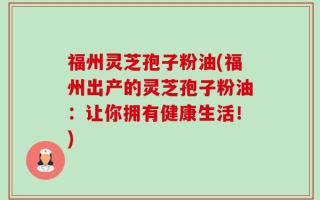 福州灵芝孢子粉油(福州出产的灵芝孢子粉油：让你拥有健康生活！)