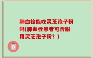 肺血栓能吃灵芝孢子粉吗(肺血栓患者可否服用灵芝孢子粉？)