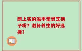网上买的滋丰堂灵芝孢子粉？滋补养生的好选择？