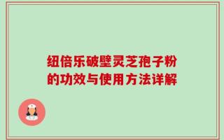 纽倍乐破壁灵芝孢子粉的功效与使用方法详解