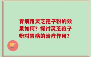 胃病用灵芝孢子粉的效果如何？探讨灵芝孢子粉对胃病的治疗作用？