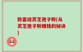 致富经灵芝孢子粉(从灵芝孢子粉赚钱的秘诀)
