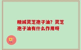 精诚灵芝孢子油？灵芝孢子油有什么作用呀