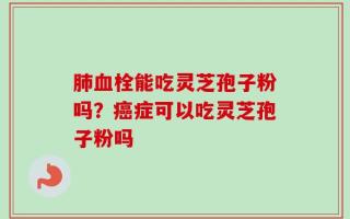 肺血栓能吃灵芝孢子粉吗？癌症可以吃灵芝孢子粉吗