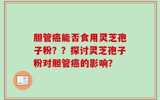 胆管癌能否食用灵芝孢子粉？？探讨灵芝孢子粉对胆管癌的影响？