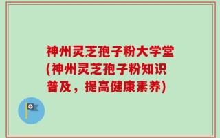 神州灵芝孢子粉大学堂(神州灵芝孢子粉知识普及，提高健康素养)