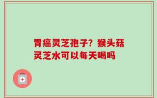 胃癌灵芝孢子？猴头菇灵芝水可以每天喝吗