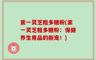紫一灵芝粗多糖粉(紫一灵芝粗多糖粉：保健养生用品的新宠！)