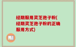 经期服用灵芝孢子粉(经期灵芝孢子粉的正确服用方式)
