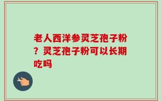 老人西洋参灵芝孢子粉？灵芝孢子粉可以长期吃吗