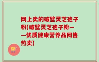 网上卖的破壁灵芝孢子粉(破壁灵芝孢子粉——优质健康营养品网售热卖)