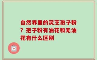 自然界里的灵芝孢子粉？孢子粉有油花和无油花有什么区别