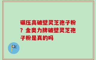 碾压高破壁灵芝孢子粉？金奥力牌破壁灵芝孢子粉是真的吗
