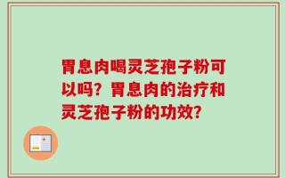 胃息肉喝灵芝孢子粉可以吗？胃息肉的治疗和灵芝孢子粉的功效？